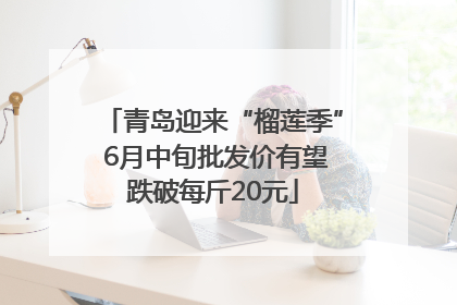 青岛迎来“榴莲季” 6月中旬批发价有望跌破每斤20元