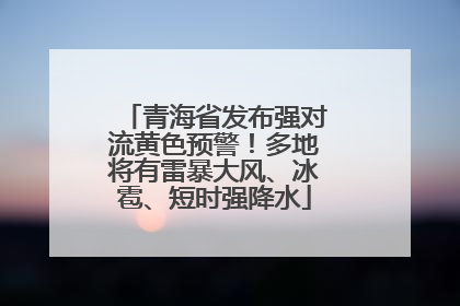 青海省发布强对流黄色预警！多地将有雷暴大风、冰雹、短时强降水