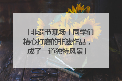 非遗节现场丨同学们精心打磨的非遗作品，成了一道独特风景