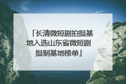 长清微短剧拍摄基地入选山东省微短剧摄制基地榜单