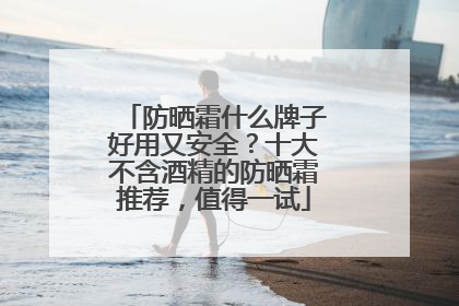 防晒霜什么牌子好用又安全？十大不含酒精的防晒霜推荐，值得一试
