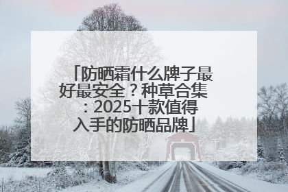 防晒霜什么牌子最好最安全？种草合集：2025十款值得入手的防晒品牌