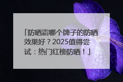 防晒霜哪个牌子的防晒效果好？2025值得尝试：热门红榜防晒！
