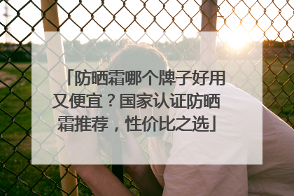 防晒霜哪个牌子好用又便宜？国家认证防晒霜推荐，性价比之选