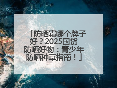 防晒霜哪个牌子好？2025国货防晒好物：青少年防晒种草指南！