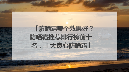 防晒霜哪个效果好？防晒霜推荐排行榜前十名，十大良心防晒霜