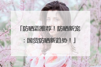 防晒霜推荐！防晒新宠：国货防晒新趋势！