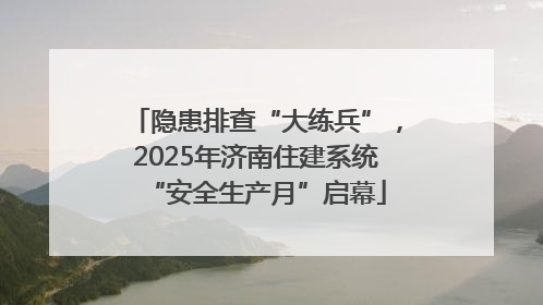 隐患排查“大练兵”，2025年济南住建系统“安全生产月”启幕