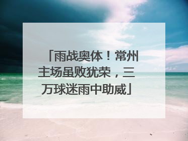 雨战奥体！常州主场虽败犹荣，三万球迷雨中助威