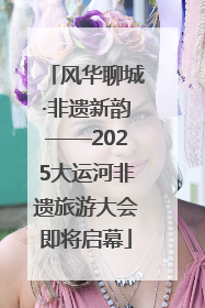 风华聊城·非遗新韵——2025大运河非遗旅游大会即将启幕