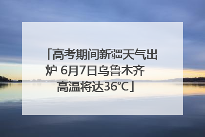 高考期间新疆天气出炉 6月7日乌鲁木齐高温将达36℃