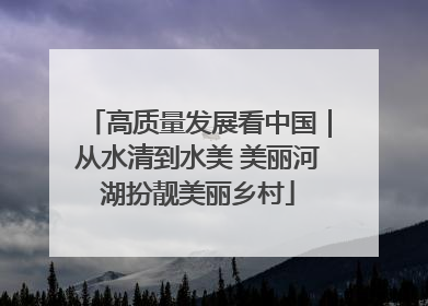 高质量发展看中国｜从水清到水美 美丽河湖扮靓美丽乡村