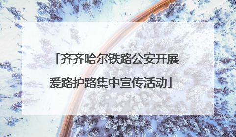 齐齐哈尔铁路公安开展爱路护路集中宣传活动