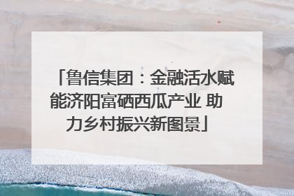 鲁信集团：金融活水赋能济阳富硒西瓜产业 助力乡村振兴新图景