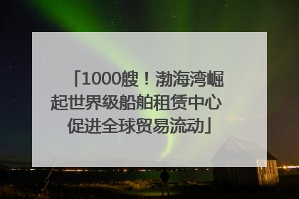 1000艘！渤海湾崛起世界级船舶租赁中心 促进全球贸易流动