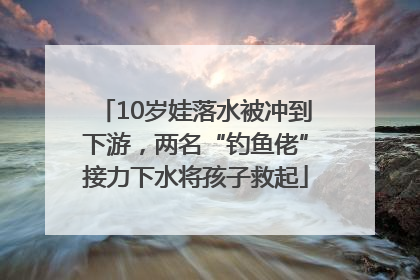 10岁娃落水被冲到下游，两名“钓鱼佬”接力下水将孩子救起