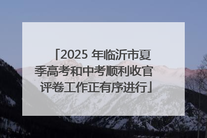 2025 年临沂市夏季高考和中考顺利收官 评卷工作正有序进行