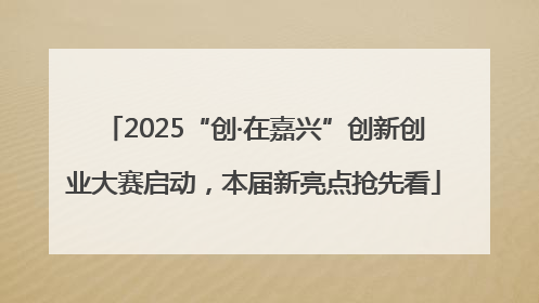 2025“创·在嘉兴”创新创业大赛启动，本届新亮点抢先看