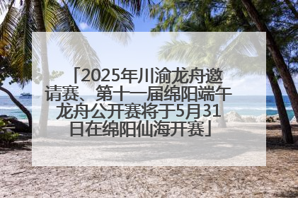 2025年川渝龙舟邀请赛、第十一届绵阳端午龙舟公开赛将于5月31日在绵阳仙海开赛