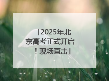 2025年北京高考正式开启！现场直击