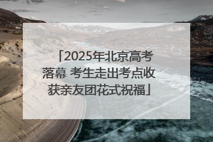 2025年北京高考落幕 考生走出考点收获亲友团花式祝福