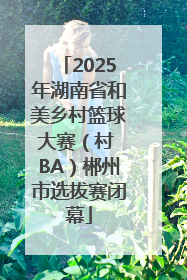 2025年湖南省和美乡村篮球大赛（村 BA）郴州市选拔赛闭幕