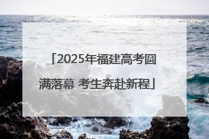 2025年福建高考圆满落幕 考生奔赴新程
