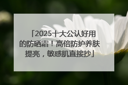 2025十大公认好用的防晒霜！高倍防护养肤提亮，敏感肌直接抄