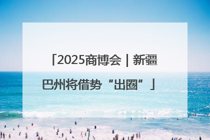 2025商博会｜新疆巴州将借势“出圈”