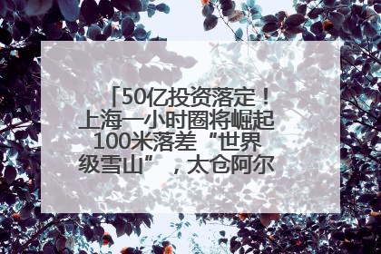 50亿投资落定！上海一小时圈将崛起100米落差“世界级雪山”，太仓阿尔卑斯二期重磅开工