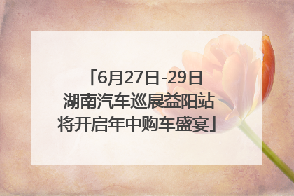 6月27日-29日 湖南汽车巡展益阳站将开启年中购车盛宴