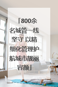800余名城管一线坚守 以精细化管理护航城市靓丽容颜